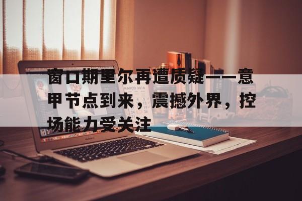 登录入口-窗口期里尔再遭质疑——意甲节点到来，震撼外界，控场能力受关注的简单介绍